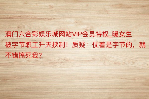 澳门六合彩娱乐城网站VIP会员特权_曝女生被字节职工升天挟制！质疑：仗着是字节的，就不错搞死我？