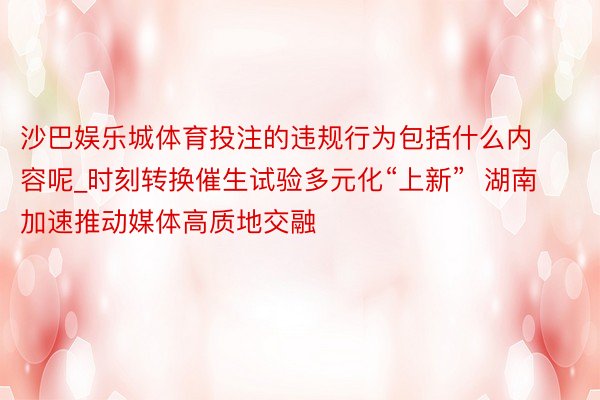 沙巴娱乐城体育投注的违规行为包括什么内容呢_时刻转换催生试验多元化“上新”  湖南加速推动媒体高质地交融