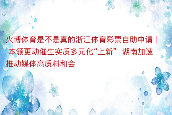 火博体育是不是真的浙江体育彩票自助申请 | 本领更动催生实质多元化“上新”  湖南加速推动媒体高质料和会