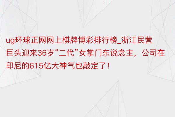 ug环球正网网上棋牌博彩排行榜_浙江民营巨头迎来36岁“二代”女掌门东说念主，公司在印尼的615亿大神气也敲定了！