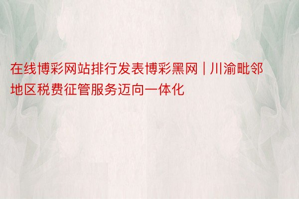 在线博彩网站排行发表博彩黑网 | 川渝毗邻地区税费征管服务迈向一体化