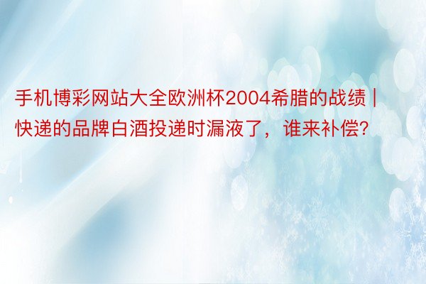 手机博彩网站大全欧洲杯2004希腊的战绩 | 快递的品牌白酒投递时漏液了，谁来补偿？