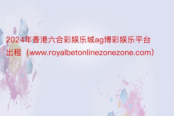 2024年香港六合彩娱乐城ag博彩娱乐平台出租（www.royalbetonlinezonezone.com）