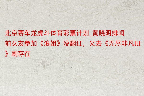 北京赛车龙虎斗体育彩票计划_黄晓明绯闻前女友参加《浪姐》没翻红，又去《无尽非凡班》刷存在