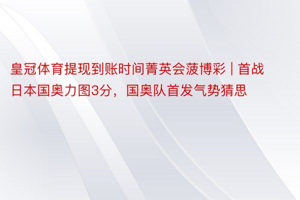 皇冠体育提现到账时间菁英会菠博彩 | 首战日本国奥力图3分，国奥队首发气势猜思