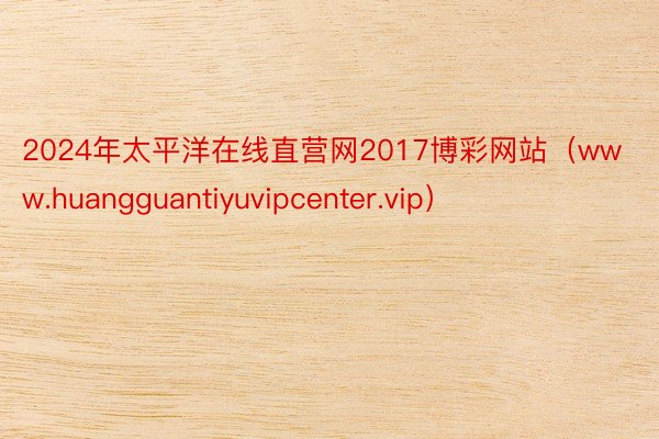 2024年太平洋在线直营网2017博彩网站（www.huangguantiyuvipcenter.vip）