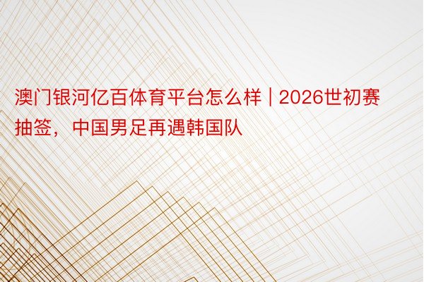 澳门银河亿百体育平台怎么样 | 2026世初赛抽签，中国男足再遇韩国队