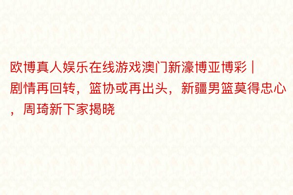 欧博真人娱乐在线游戏澳门新濠博亚博彩 | 剧情再回转，篮协或再出头，新疆男篮莫得忠心，周琦新下家揭晓