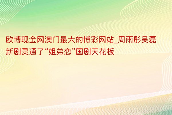 欧博现金网澳门最大的博彩网站_周雨彤吴磊新剧灵通了“姐弟恋”国剧天花板