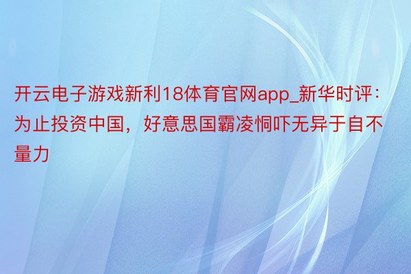 开云电子游戏新利18体育官网app_新华时评：为止投资中国，好意思国霸凌恫吓无异于自不量力