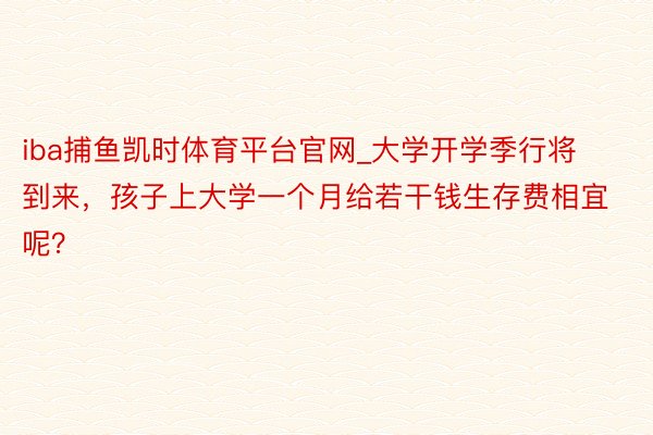 iba捕鱼凯时体育平台官网_大学开学季行将到来，孩子上大学一个月给若干钱生存费相宜呢？