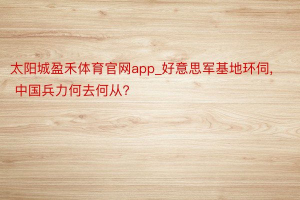 太阳城盈禾体育官网app_好意思军基地环伺， 中国兵力何去何从?