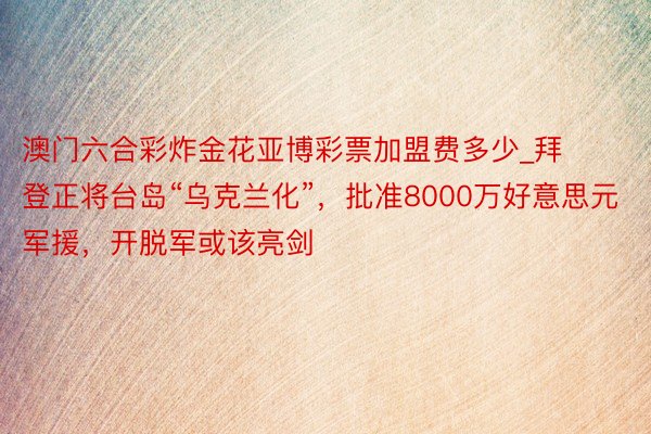 澳门六合彩炸金花亚博彩票加盟费多少_拜登正将台岛“乌克兰化”，批准8000万好意思元军援，开脱军或该亮剑