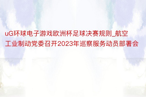 uG环球电子游戏欧洲杯足球决赛规则_航空工业制动党委召开2023年巡察服务动员部署会