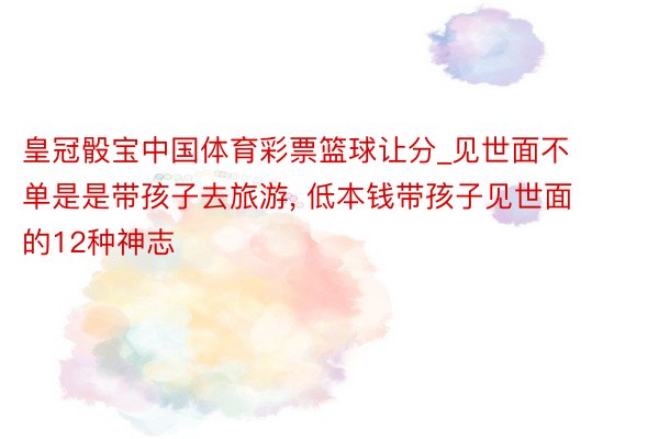 皇冠骰宝中国体育彩票篮球让分_见世面不单是是带孩子去旅游, 低本钱带孩子见世面的12种神志