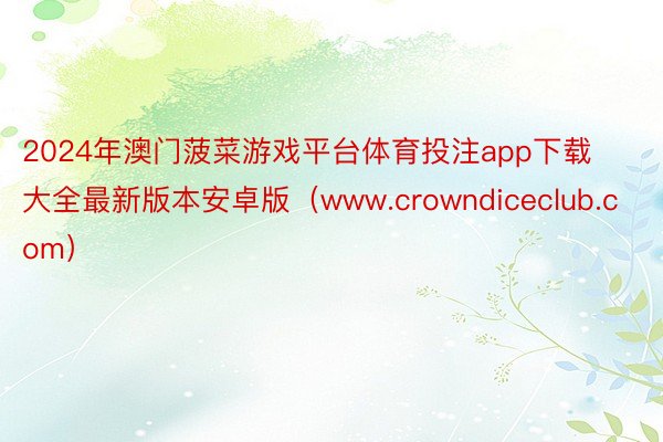 2024年澳门菠菜游戏平台体育投注app下载大全最新版本安卓版（www.crowndiceclub.com）