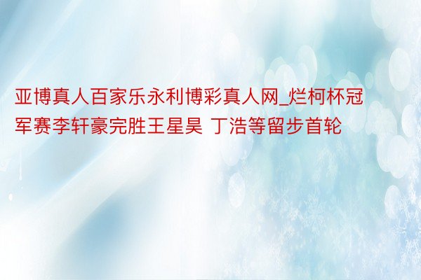 亚博真人百家乐永利博彩真人网_烂柯杯冠军赛李轩豪完胜王星昊 丁浩等留步首轮