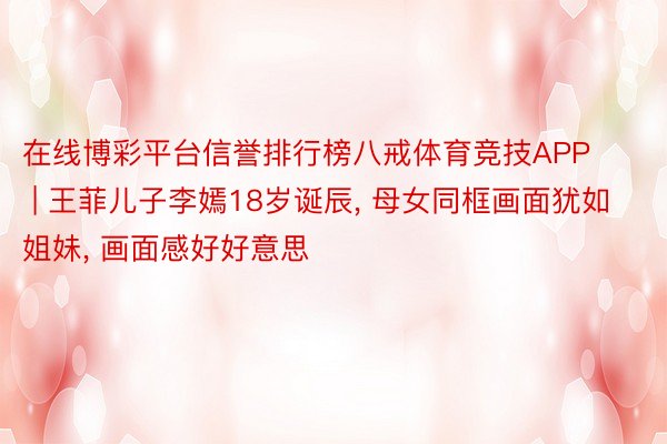 在线博彩平台信誉排行榜八戒体育竞技APP | 王菲儿子李嫣18岁诞辰， 母女同框画面犹如姐妹， 画面感好好意思