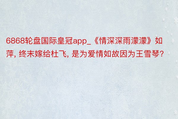 6868轮盘国际皇冠app_《情深深雨濛濛》如萍, 终末嫁给杜飞, 是为爱情如故因为王雪琴?