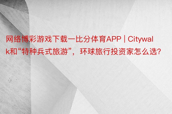 网络博彩游戏下载一比分体育APP | Citywalk和“特种兵式旅游”，环球旅行投资家怎么选？