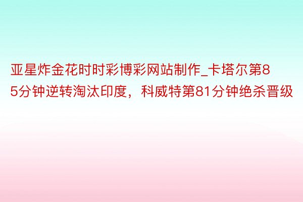 亚星炸金花时时彩博彩网站制作_卡塔尔第85分钟逆转淘汰印度，科威特第81分钟绝杀晋级