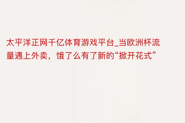 太平洋正网千亿体育游戏平台_当欧洲杯流量遇上外卖，饿了么有了新的“掀开花式”