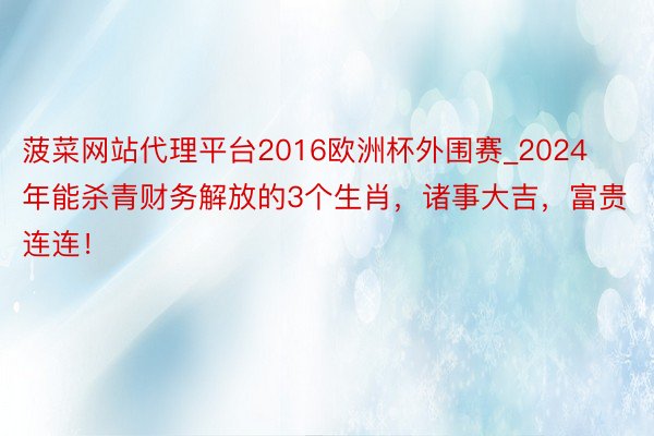 菠菜网站代理平台2016欧洲杯外围赛_2024年能杀青财务解放的3个生肖，诸事大吉，富贵连连！