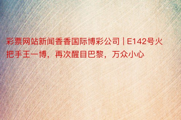 彩票网站新闻香香国际博彩公司 | E142号火把手王一博，再次醒目巴黎，万众小心