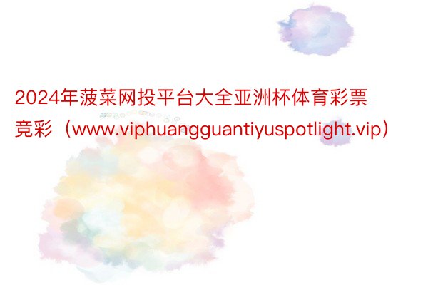 2024年菠菜网投平台大全亚洲杯体育彩票竞彩（www.viphuangguantiyuspotlight.vip）