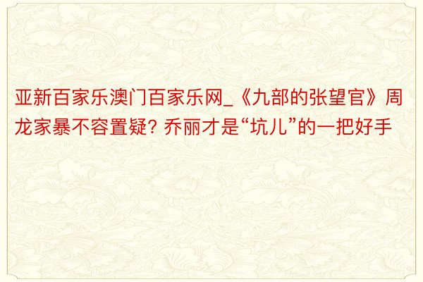 亚新百家乐澳门百家乐网_《九部的张望官》周龙家暴不容置疑? 乔丽才是“坑儿”的一把好手