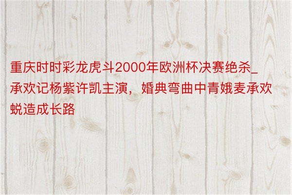 重庆时时彩龙虎斗2000年欧洲杯决赛绝杀_承欢记杨紫许凯主演，婚典弯曲中青娥麦承欢蜕造成长路