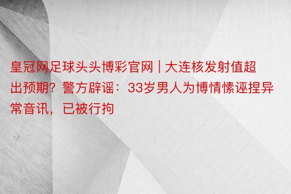 皇冠网足球头头博彩官网 | 大连核发射值超出预期？警方辟谣：33岁男人为博情愫诬捏异常音讯，已被行拘