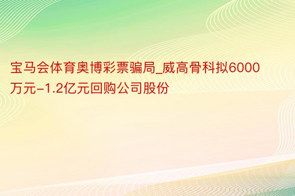 宝马会体育奥博彩票骗局_威高骨科拟6000万元-1.2亿元回购公司股份