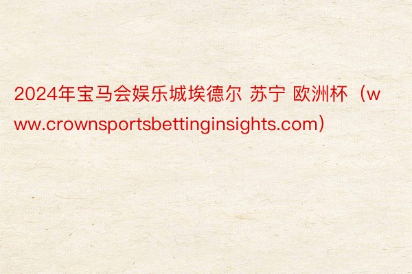 2024年宝马会娱乐城埃德尔 苏宁 欧洲杯（www.crownsportsbettinginsights.com）