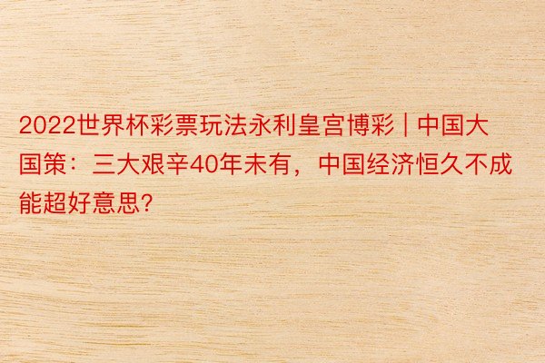 2022世界杯彩票玩法永利皇宫博彩 | 中国大国策：三大艰辛40年未有，中国经济恒久不成能超好意思？