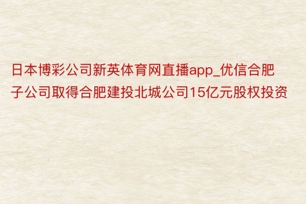 日本博彩公司新英体育网直播app_优信合肥子公司取得合肥建投北城公司15亿元股权投资