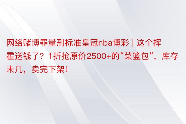 网络赌博罪量刑标准皇冠nba博彩 | 这个挥霍送钱了？1折抢原价2500+的“菜篮包“，库存未几，卖完下架！