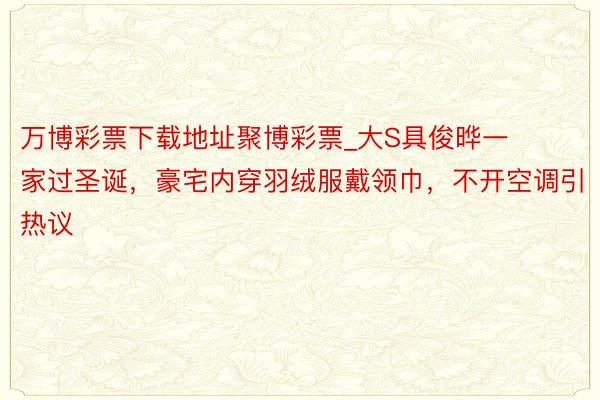 万博彩票下载地址聚博彩票_大S具俊晔一家过圣诞，豪宅内穿羽绒服戴领巾，不开空调引热议