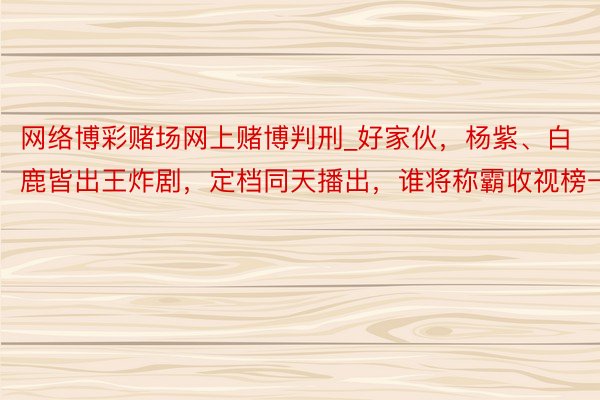 网络博彩赌场网上赌博判刑_好家伙，杨紫、白鹿皆出王炸剧，定档同天播出，谁将称霸收视榜一