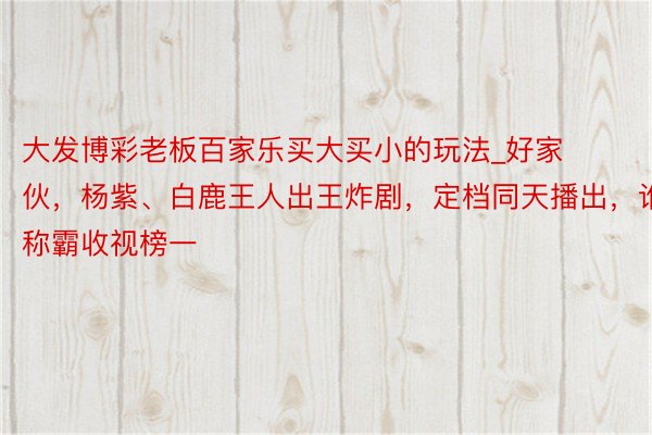 大发博彩老板百家乐买大买小的玩法_好家伙，杨紫、白鹿王人出王炸剧，定档同天播出，谁将称霸收视榜一