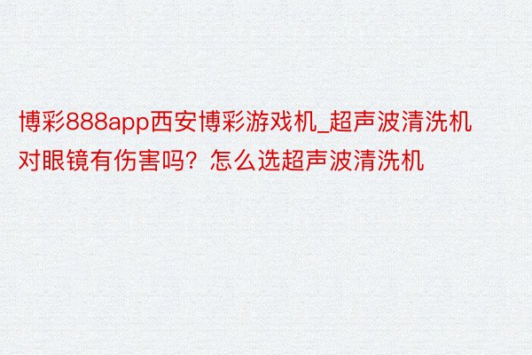 博彩888app西安博彩游戏机_超声波清洗机对眼镜有伤害吗？怎么选超声波清洗机