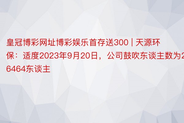 皇冠博彩网址博彩娱乐首存送300 | 天源环保：适度2023年9月20日，公司鼓吹东谈主数为26464东谈主